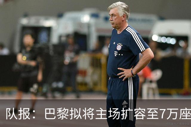 队报：巴黎拟将主场扩容至7万座，打造媲美欧洲豪门的现代化球场