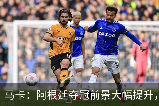 马卡：阿根廷夺冠前景大幅提升，主要归功于梅西再次展现强大势头